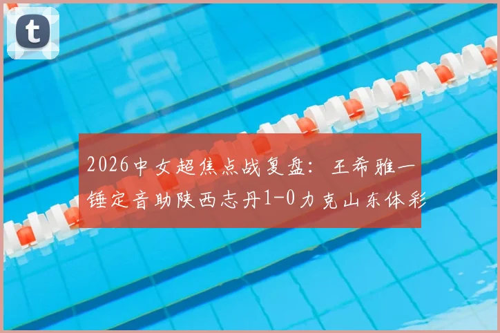 2026中女超焦点战复盘：王希雅一锤定音助陕西志丹1-0力克山东体彩，附进球解析与两队赛季前景展望