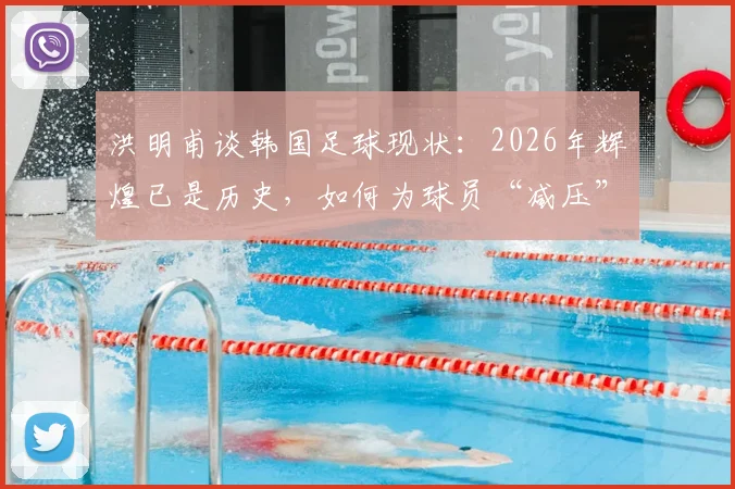 洪明甫谈韩国足球现状:2026年辉煌已是历史,如何为球员“减压”成关键议题