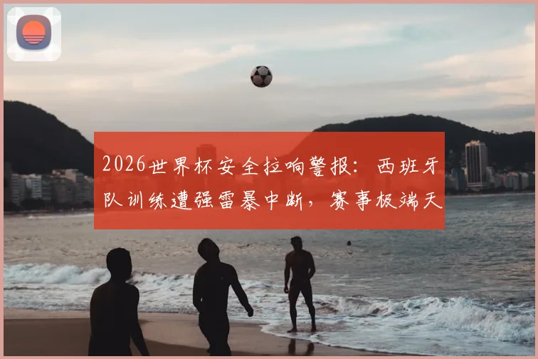 2026世界杯安全拉响警报：西班牙队训练遭强雷暴中断，赛事极端天气应急方案成焦点