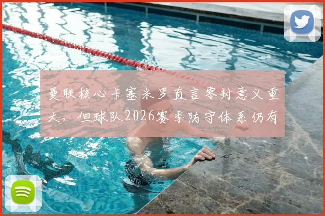曼联核心卡塞米罗直言零封意义重大,但球队2026赛季防守体系仍有明显提升空间,赛后深入解读