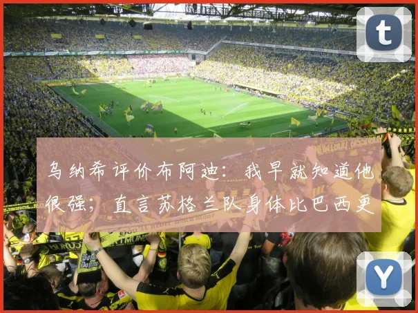 乌纳希评价布阿迪：我早就知道他很强；直言苏格兰队身体比巴西更壮更难打（2026世预赛前瞻）