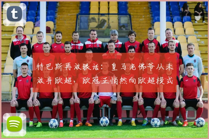 特巴斯再放狠话：皇马老佛爷从未放弃欧超，欧冠正悄然向欧超模式演变（2026最新分析）