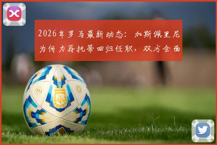 2026年罗马最新动态:加斯佩里尼为何力荐托蒂回归任职,双方会面关键信息解析