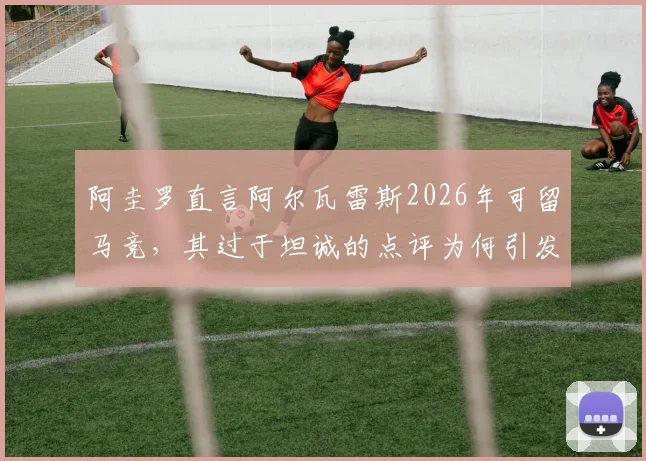 阿圭罗直言阿尔瓦雷斯2026年可留马竞,其过于坦诚的点评为何引发内部不满?深度剖析球员去留与更衣室关系