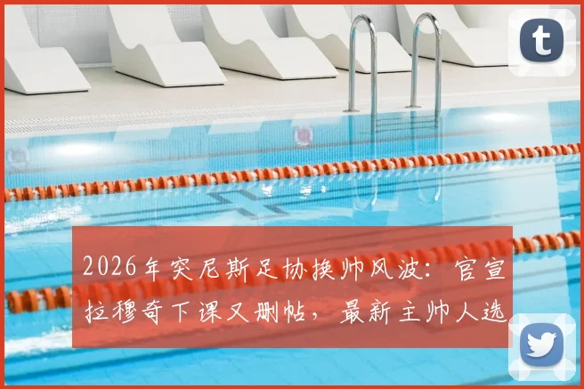 2026年突尼斯足协换帅风波:官宣拉穆奇下课又删帖,最新主帅人选与背后原因解读